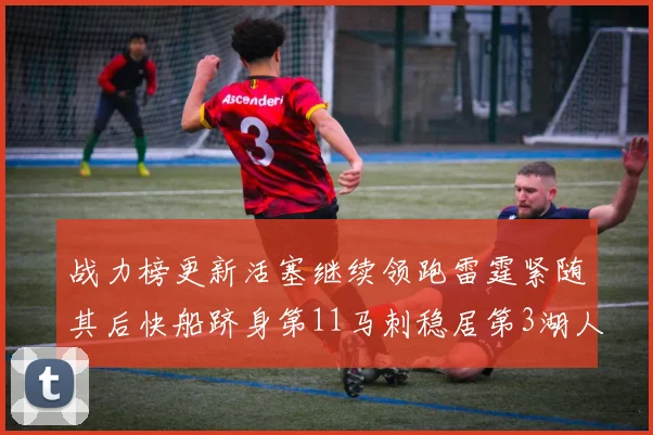 战力榜更新活塞继续领跑雷霆紧随其后快船跻身第11马刺稳居第3湖人排名第13