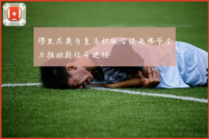 穆里尼奥与皇马积极洽谈老佛爷全力推动新任命进程