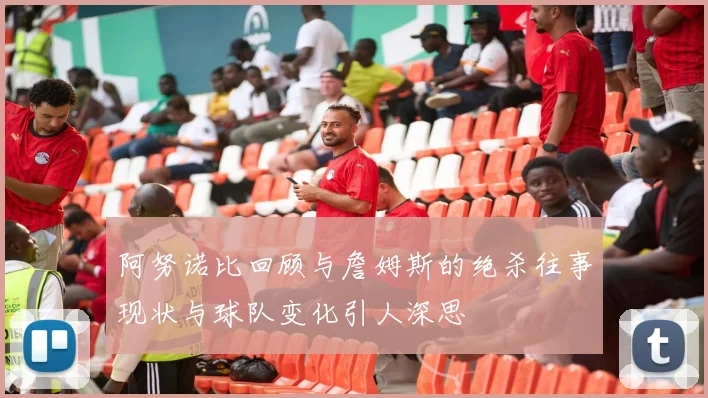 阿努诺比回顾与詹姆斯的绝杀往事现状与球队变化引人深思