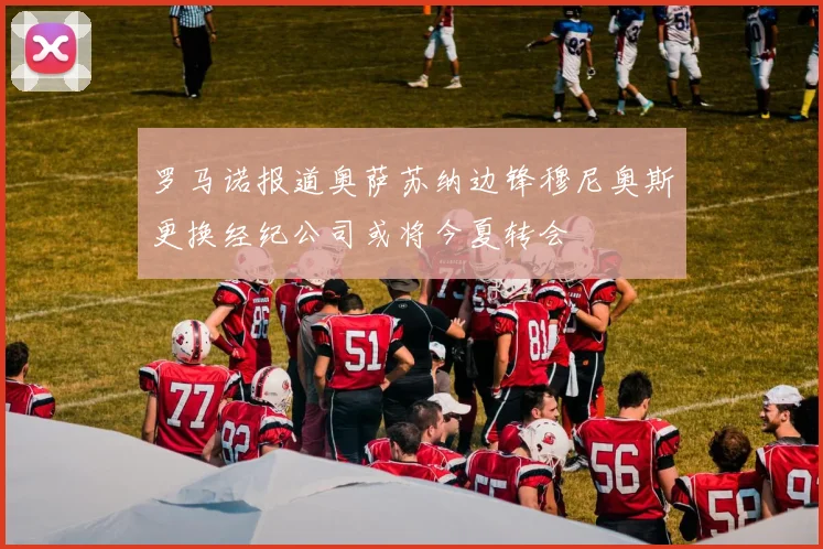 罗马诺报道奥萨苏纳边锋穆尼奥斯更换经纪公司或将今夏转会