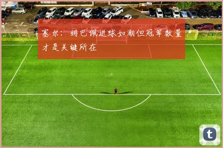 塞尔：姆巴佩进球如潮但冠军数量才是关键所在