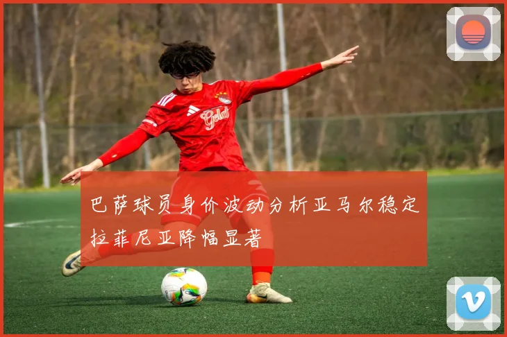 巴萨球员身价波动分析亚马尔稳定拉菲尼亚降幅显著