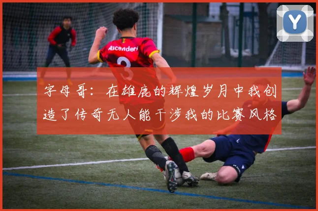 字母哥：在雄鹿的辉煌岁月中我创造了传奇无人能干涉我的比赛风格