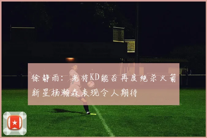 徐静雨：老将KD能否再度绝杀火箭新星杨瀚森表现令人期待