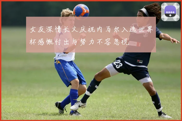 女友深情长文庆祝内马尔入选世界杯感慨付出与努力不容忽视