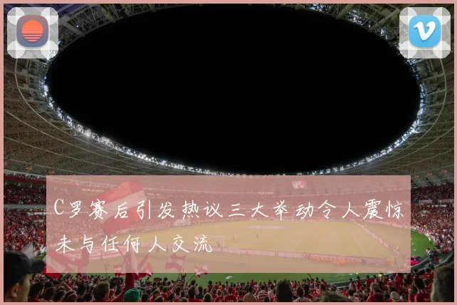 C罗赛后引发热议三大举动令人震惊未与任何人交流