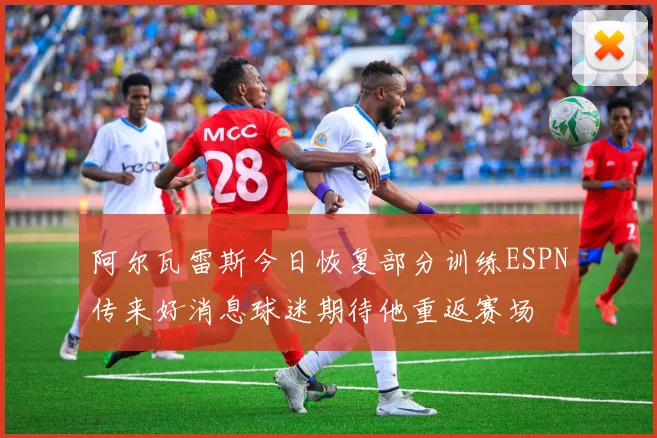 阿尔瓦雷斯今日恢复部分训练ESPN传来好消息球迷期待他重返赛场