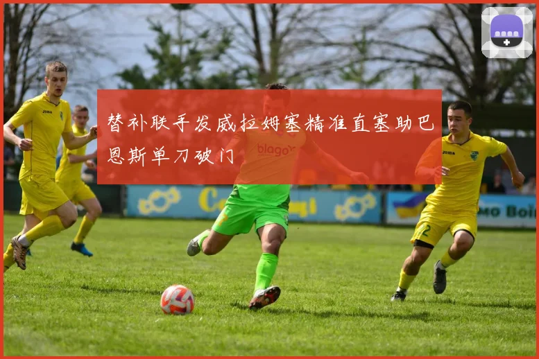 替补联手发威拉姆塞精准直塞助巴恩斯单刀破门
