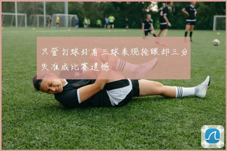 只管打球好看三球表现抢眼却三分失准成比赛遗憾