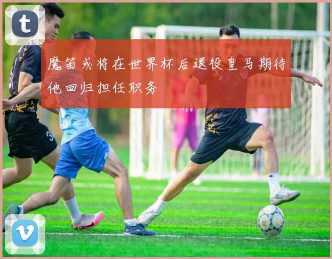 魔笛或将在世界杯后退役皇马期待他回归担任职务