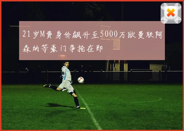 21岁M费身价飙升至5000万欧曼联阿森纳等豪门争抢在即