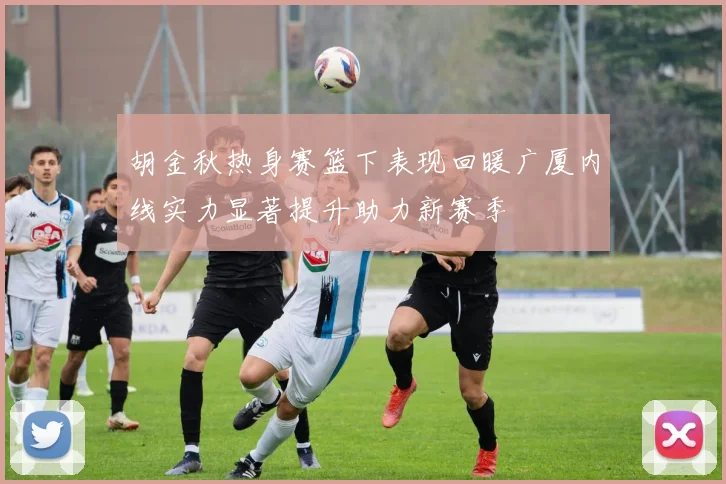 胡金秋热身赛篮下表现回暖广厦内线实力显著提升助力新赛季