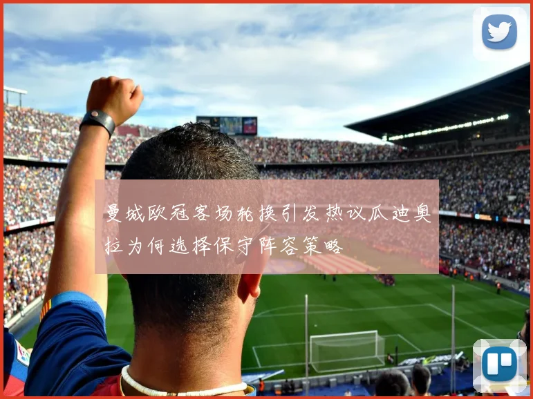曼城欧冠客场轮换引发热议瓜迪奥拉为何选择保守阵容策略