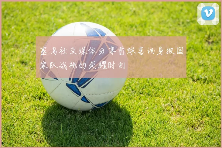 塞鸟社交媒体分享首球喜讯身披国家队战袍的荣耀时刻